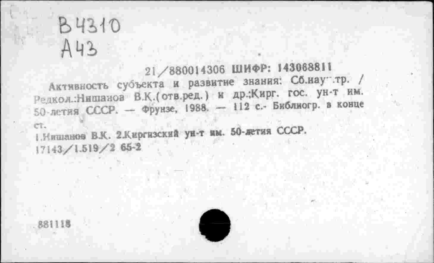 ﻿ьчло
Ачь
21/880014306 ШИФР: 143068811
Активность субъекта и развитие знания: СО.иау -тр. / о»акол.:Нишанов В.КДотв.ред.) и др.:Кирг. гос. ун-т 50 ™тия СССР. - Фрунзе, 1988. - 112 с,- Библиогр. в конце
кНяшанов ВК. 2Киргизский ун-т ям. 50-летая СССР. 17143/1 519/2 65-2
881118